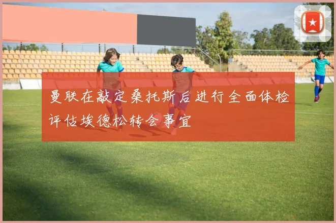 曼联在敲定桑托斯后进行全面体检评估埃德松转会事宜
