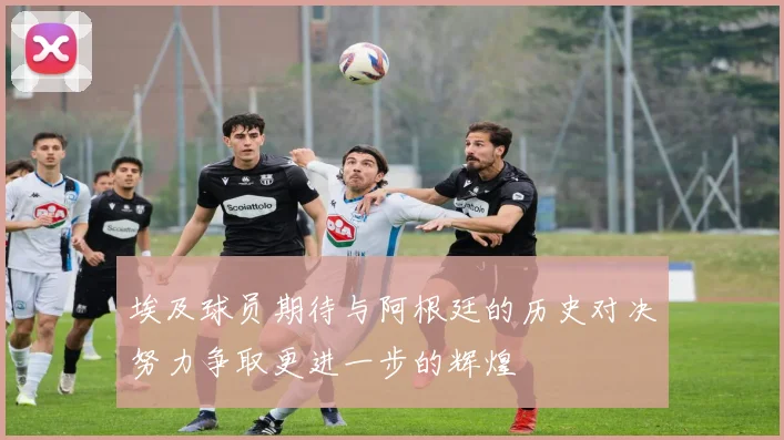 埃及球员期待与阿根廷的历史对决努力争取更进一步的辉煌