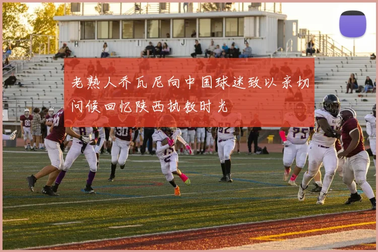 老熟人乔瓦尼向中国球迷致以亲切问候回忆陕西执教时光