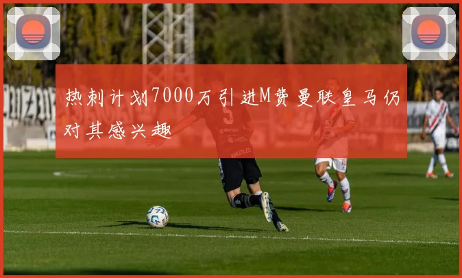 热刺计划7000万引进M费曼联皇马仍对其感兴趣