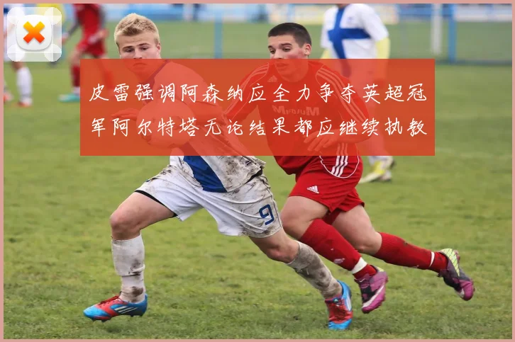 皮雷强调阿森纳应全力争夺英超冠军阿尔特塔无论结果都应继续执教
