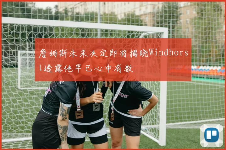 詹姆斯未来决定即将揭晓Windhorst透露他早已心中有数