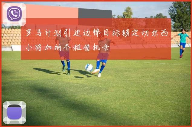 罗马计划引进边锋目标锁定切尔西小将加纳乔租借机会
