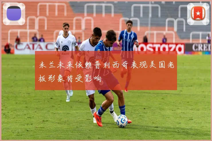 米兰未来依赖普利西奇表现美国老板形象将受影响