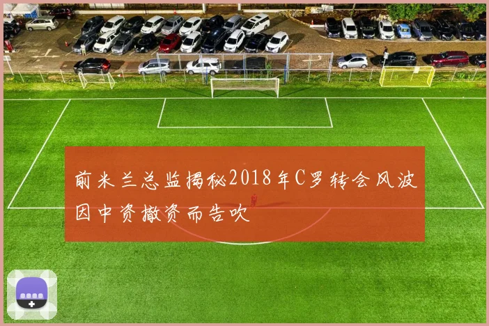 前米兰总监揭秘2018年C罗转会风波因中资撤资而告吹