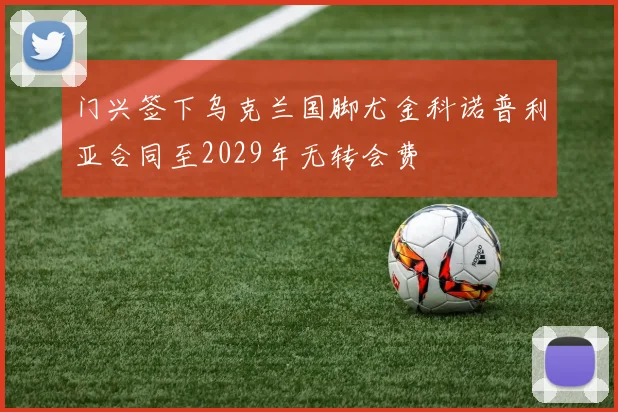 门兴签下乌克兰国脚尤金科诺普利亚合同至2029年无转会费