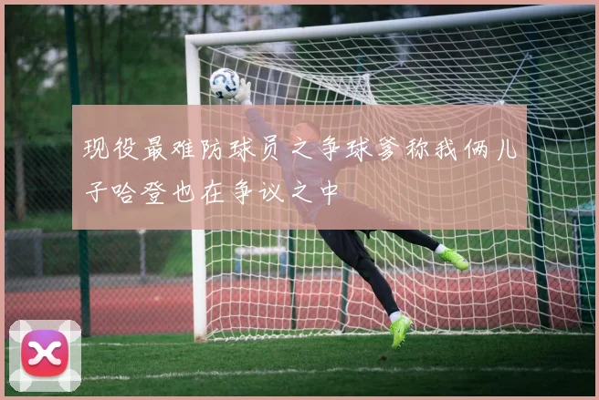 现役最难防球员之争球爹称我俩儿子哈登也在争议之中
